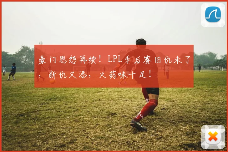 豪门恩怨再续！LPL季后赛旧仇未了，新仇又添，火药味十足！
