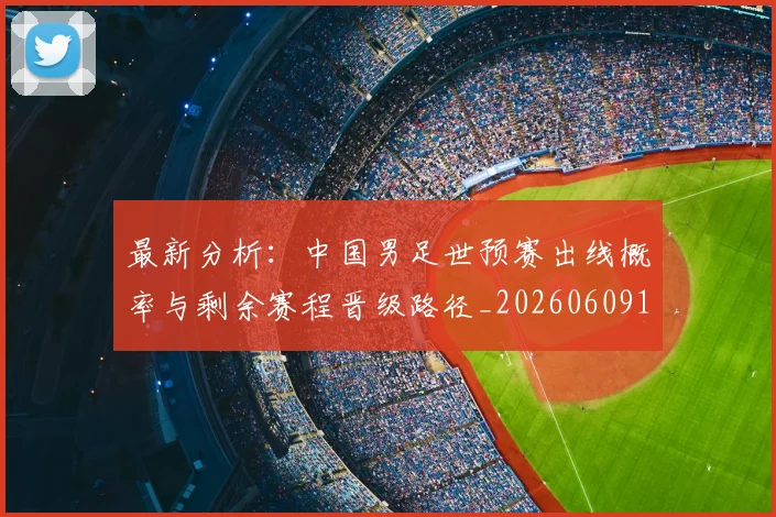 最新分析：中国男足世预赛出线概率与剩余赛程晋级路径_20260609190546