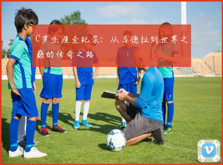 C罗生涯全纪录：从马德拉到世界之巅的传奇之路
