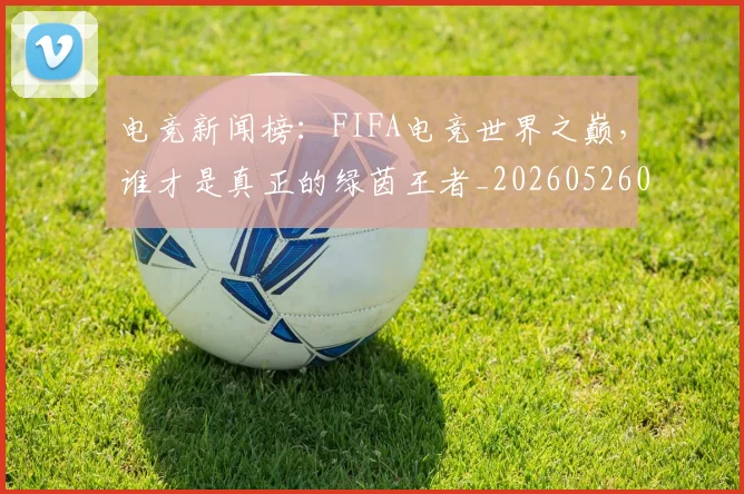 电竞新闻榜：FIFA电竞世界之巅，谁才是真正的绿茵王者_20260526085927