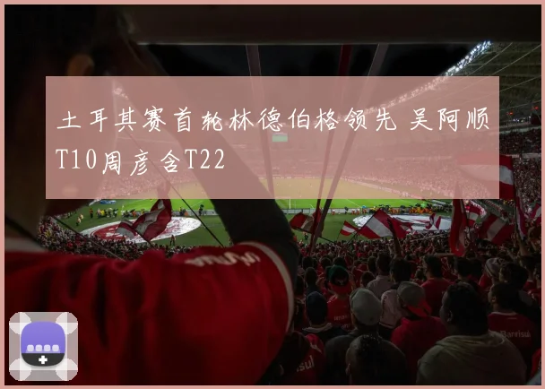 土耳其赛首轮林德伯格领先 吴阿顺T10周彦含T22