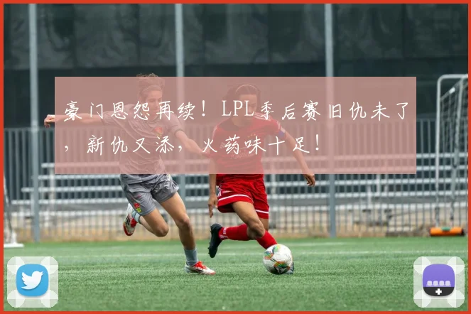 豪门恩怨再续！LPL季后赛旧仇未了，新仇又添，火药味十足！