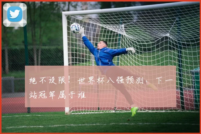 绝不设限!世界杯八强预测,下一站冠军属于谁