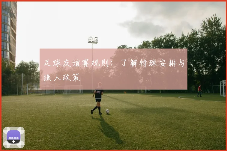 足球友谊赛规则：了解特殊安排与换人政策