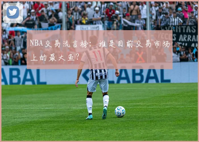 NBA交易流言榜：谁是目前交易市场上的最大鱼？