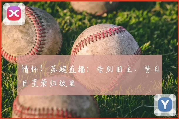 情怀！苏超直播：告别旧主，昔日巨星荣归故里