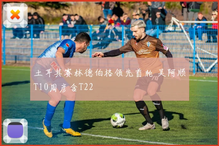 土耳其赛林德伯格领先首轮 吴阿顺T10周彦含T22