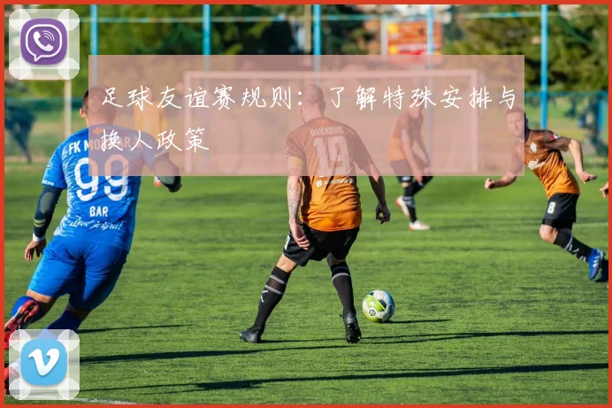 足球友谊赛规则：了解特殊安排与换人政策