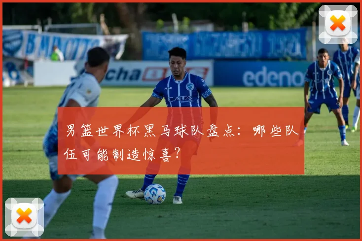 男篮世界杯黑马球队盘点：哪些队伍可能制造惊喜？