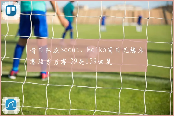 昔日队友Scout、Meiko同日无缘本赛段季后赛 39亮139回复