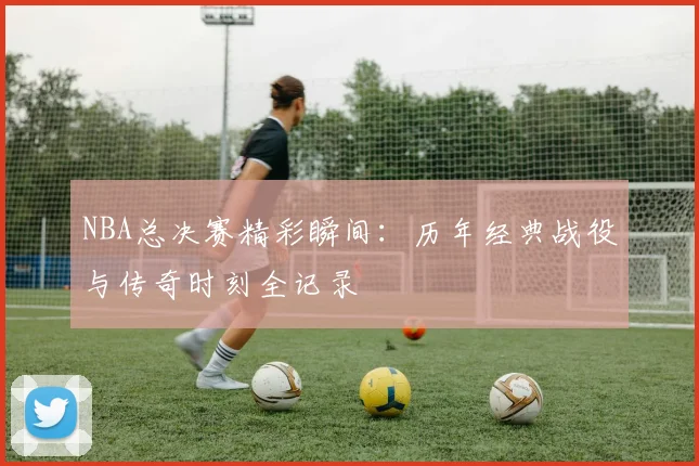 NBA总决赛精彩瞬间:历年经典战役与传奇时刻全记录