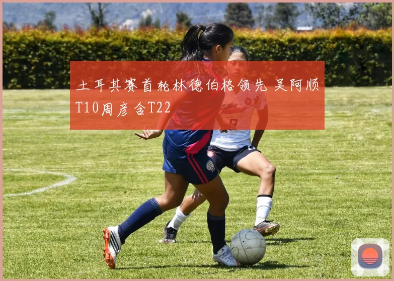 土耳其赛首轮林德伯格领先 吴阿顺T10周彦含T22