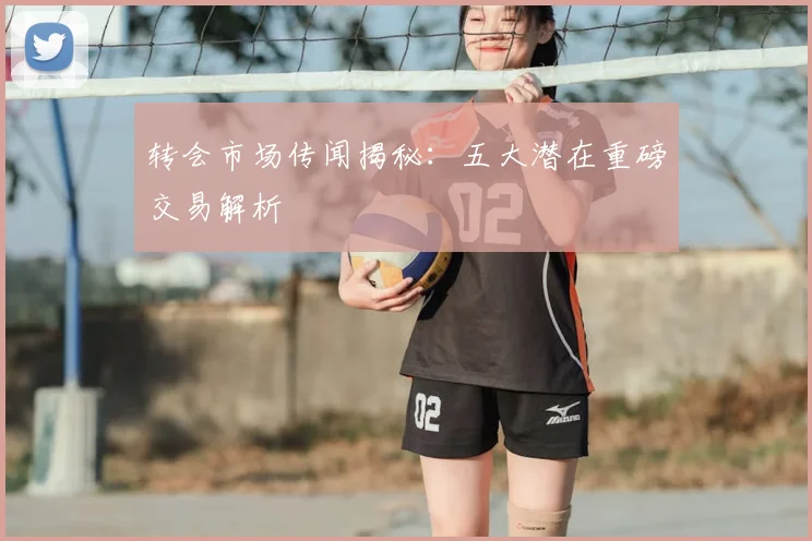 转会市场传闻揭秘：五大潜在重磅交易解析