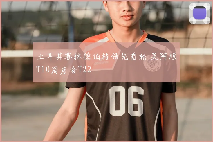 土耳其赛林德伯格领先首轮 吴阿顺T10周彦含T22