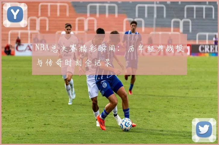 NBA总决赛精彩瞬间:历年经典战役与传奇时刻全记录