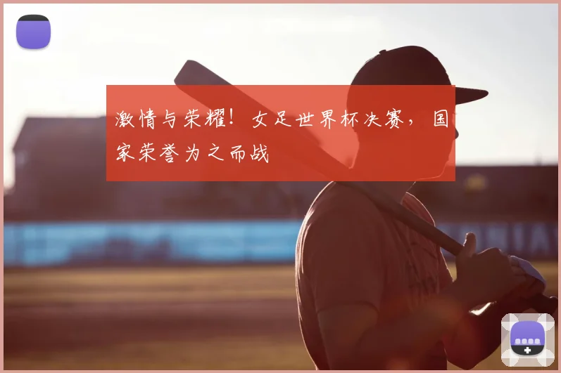 激情与荣耀!女足世界杯决赛,国家荣誉为之而战